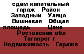 сдам капитальный гараж › Район ­ Западный › Улица ­ Вишневая › Общая площадь ­ 27 › Цена ­ 2 000 - Ростовская обл., Таганрог г. Недвижимость » Гаражи   